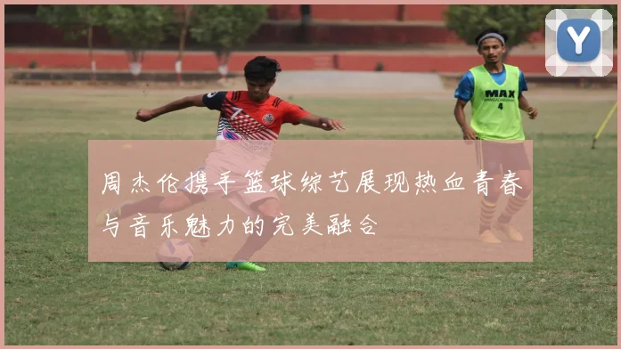 周杰伦携手篮球综艺展现热血青春与音乐魅力的完美融合