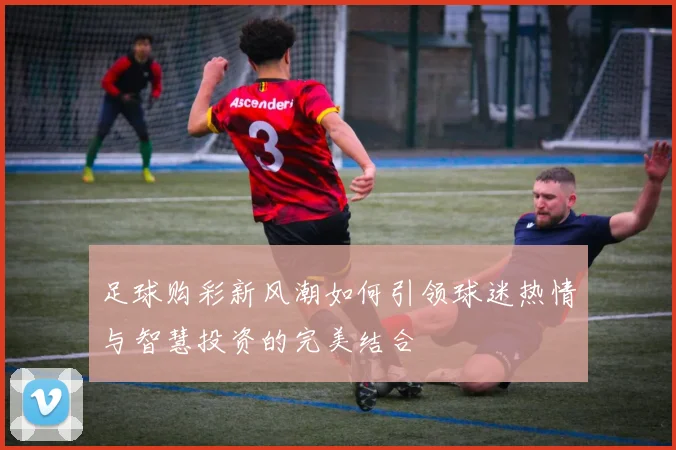 足球购彩新风潮如何引领球迷热情与智慧投资的完美结合